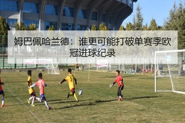 姆巴佩哈兰德：谁更可能打破单赛季欧冠进球纪录